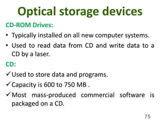 Optical storage devices
CD-ROM Drives:
• Typically installed on all new computer systems.
• Used to read data from CD and write data to a
CD by a laser.
CD:
Used to store data and programs.
Capacity is 600 to 750 MB .
Most mass-produced commercial software is
packaged on a CD.
75
 