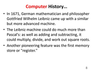 Computer History…
• In 1671, German mathematician and philosopher
Gottfried Wilhelm Leibniz came up with a similar
but more advanced machine.
• The Leibniz machine could do much more than
Pascal's: as well as adding and subtracting, it
could multiply, divide, and work out square roots.
• Another pioneering feature was the first memory
store or "register."
8
 