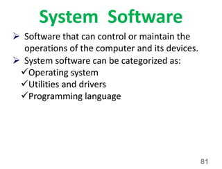System Software
81
 Software that can control or maintain the
operations of the computer and its devices.
 System software can be categorized as:
Operating system
Utilities and drivers
Programming language
 