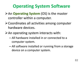 Operating System Software
An Operating System (OS) is the master
controller within a computer.
Coordinates all activities among computer
hardware devices.
An operating system interacts with:
– All hardware installed in or connected to a
computer system.
– All software installed or running from a storage
device on a computer system.
82
 