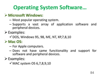 Operating System Software…
Microsoft Windows:
– Most popular operating system.
– Supports a vast array of application software and
peripheral devices.
Examples:
DOS, Windows 95, 98, ME, NT, XP,7,8,10
Mac OS:
– For Apple computers.
– Does not have same functionality and support for
software and peripheral devices.
Examples:
MAC system OS 6,7,8,9,10
84
 