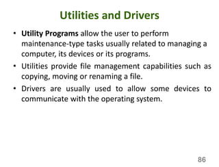 Utilities and Drivers
• Utility Programs allow the user to perform
maintenance-type tasks usually related to managing a
computer, its devices or its programs.
• Utilities provide file management capabilities such as
copying, moving or renaming a file.
• Drivers are usually used to allow some devices to
communicate with the operating system.
86
 