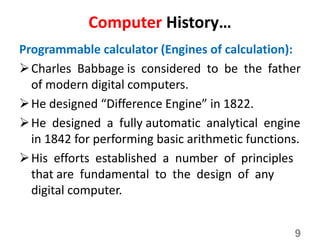 Computer History…
Programmable calculator (Engines of calculation):
Charles Babbage is considered to be the father
of modern digital computers.
He designed “Difference Engine” in 1822.
He designed a fully automatic analytical engine
in 1842 for performing basic arithmetic functions.
His efforts established a number of principles
that are fundamental to the design of any
digital computer.
9
 