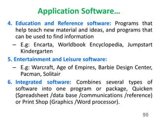 Application Software…
4. Education and Reference software: Programs that
help teach new material and ideas, and programs that
can be used to find information
– E.g: Encarta, Worldbook Encyclopedia, Jumpstart
Kindergarten
5. Entertainment and Leisure software:
– E.g: Warcraft, Age of Empires, Barbie Design Center,
Pacman, Solitair
6. Integrated software: Combines several types of
software into one program or package, Quicken
(Spreadsheet /data base /communications /reference)
or Print Shop (Graphics /Word processor).
90
 