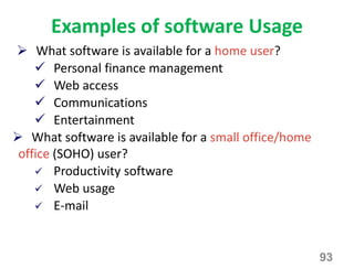 Examples of software Usage
93
 What software is available for a home user?
 Personal finance management
 Web access
 Communications
 Entertainment
 What software is available for a small office/home
office (SOHO) user?
 Productivity software
 Web usage
 E-mail
 
