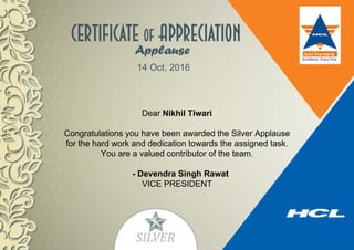 14 Oct, 2016
Dear Nikhil Tiwari
Congratulations you have been awarded the Silver Applause
for the hard work and dedication towards the assigned task.
You are a valued contributor of the team.
- Devendra Singh Rawat
VICE PRESIDENT
 
