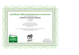 
 
 
QuickBooks 2006 Certification Course and Exam
Successfully Achieved By
CHRISTIE MUSSO BRUCE
Completed
5/24/2007
In the Following Field of Study:
Specialized Knowledge and Application
Recommended for 16 CPE Credits
QAS Self Study
In accordance with the standards of CPE Sponsors and Quality Assurance Service Programs,
CPE credits have been granted based on a 50-minute hour.
NASBA sponsor Registry Number 103311
 