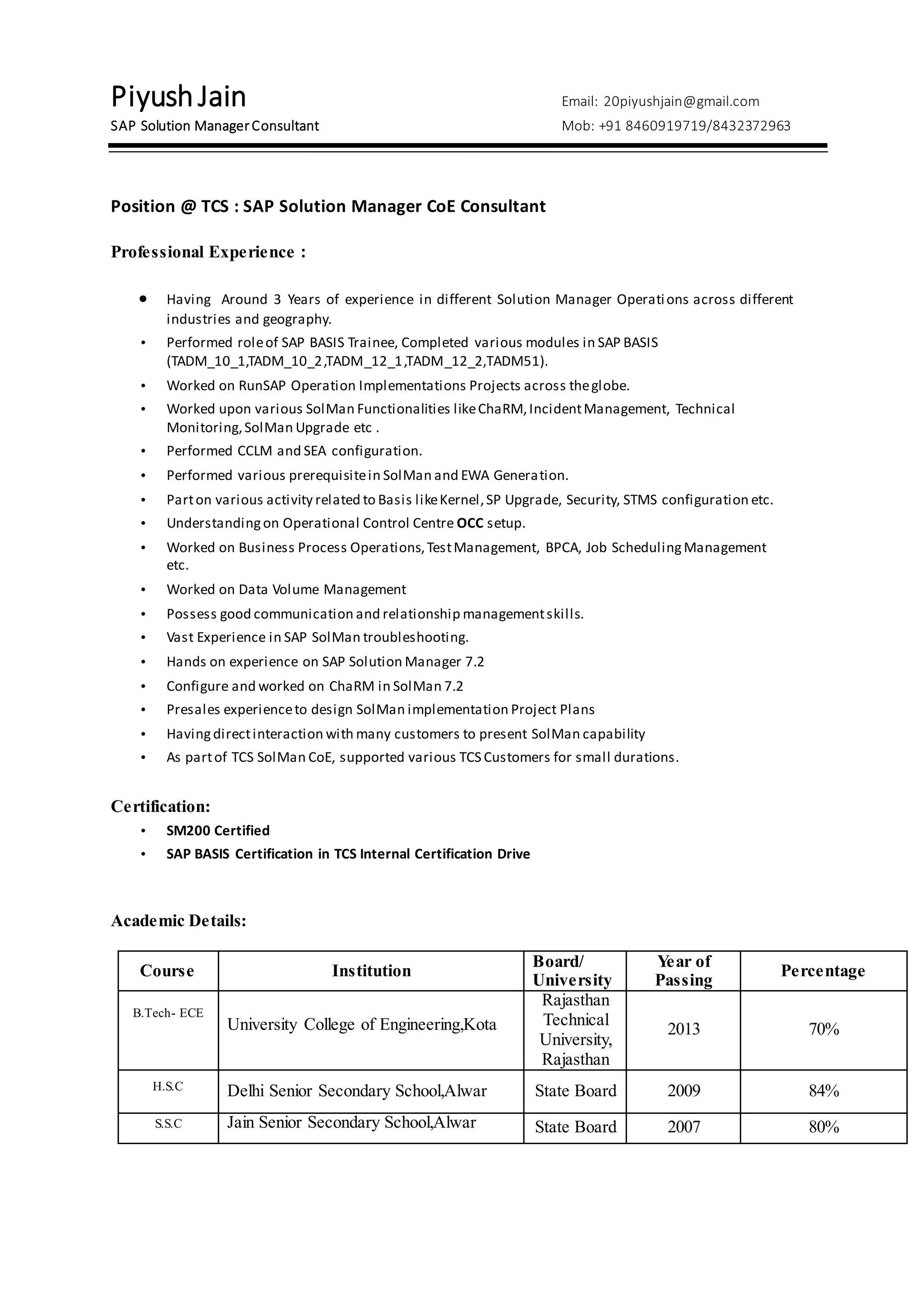 PiyushJain Email: 20piyushjain@gmail.com
SAP Solution ManagerConsultant Mob: +91 8460919719/8432372963
Position @ TCS : SAP Solution Manager CoE Consultant
Professional Experience :
 Having Around 3 Years of experience in different Solution Manager Operations across different
industries and geography.
• Performed roleof SAP BASIS Trainee, Completed various modules in SAP BASIS
(TADM_10_1,TADM_10_2,TADM_12_1,TADM_12_2,TADM51).
• Worked on RunSAP Operation Implementations Projects across theglobe.
• Worked upon various SolMan Functionalities likeChaRM,IncidentManagement, Technical
Monitoring,SolMan Upgrade etc .
• Performed CCLM and SEA configuration.
• Performed various prerequisitein SolMan and EWA Generation.
• Parton various activity related to Basis likeKernel,SP Upgrade, Security, STMS configuration etc.
• Understandingon Operational Control Centre OCC setup.
• Worked on Business Process Operations,TestManagement, BPCA, Job SchedulingManagement
etc.
• Worked on Data Volume Management
• Possess good communication and relationship managementskills.
• Vast Experience in SAP SolMan troubleshooting.
• Hands on experience on SAP Solution Manager 7.2
• Configure and worked on ChaRM in SolMan 7.2
• Presales experienceto design SolMan implementation Project Plans
• Havingdirectinteraction with many customers to present SolMan capability
• As partof TCS SolMan CoE, supported various TCS Customers for small durations.
Certification:
• SM200 Certified
• SAP BASIS Certification in TCS Internal Certification Drive
Academic Details:
Course Institution
Board/
University
Year of
Passing
Percentage
B.Tech- ECE
University College of Engineering,Kota
Rajasthan
Technical
University,
Rajasthan
2013 70%
H.S.C Delhi Senior Secondary School,Alwar State Board 2009 84%
S.S.C Jain Senior Secondary School,Alwar State Board 2007 80%
 