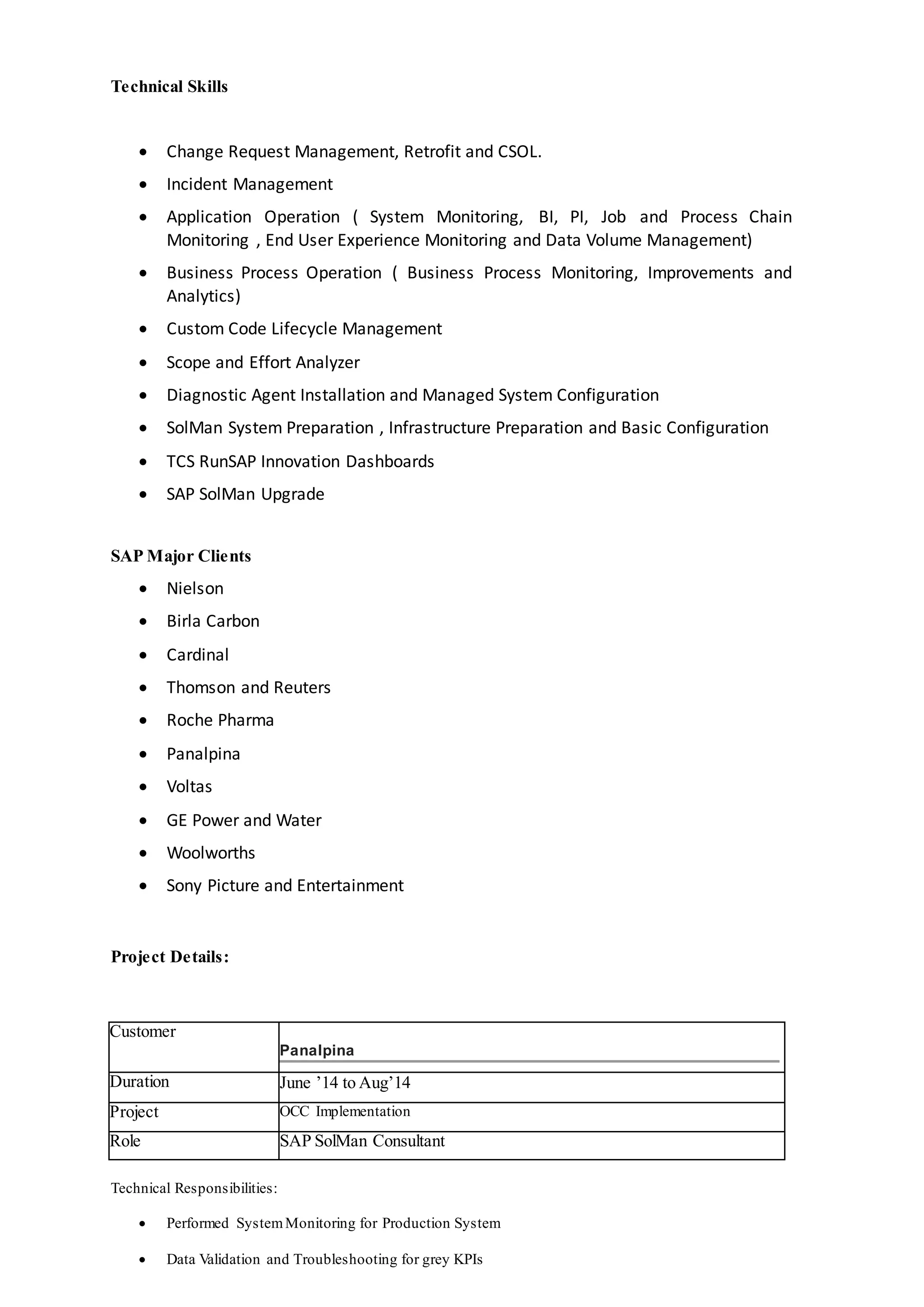 Technical Skills
 Change Request Management, Retrofit and CSOL.
 Incident Management
 Application Operation ( System Monitoring, BI, PI, Job and Process Chain
Monitoring , End User Experience Monitoring and Data Volume Management)
 Business Process Operation ( Business Process Monitoring, Improvements and
Analytics)
 Custom Code Lifecycle Management
 Scope and Effort Analyzer
 Diagnostic Agent Installation and Managed System Configuration
 SolMan System Preparation , Infrastructure Preparation and Basic Configuration
 TCS RunSAP Innovation Dashboards
 SAP SolMan Upgrade
SAP Major Clients
 Nielson
 Birla Carbon
 Cardinal
 Thomson and Reuters
 Roche Pharma
 Panalpina
 Voltas
 GE Power and Water
 Woolworths
 Sony Picture and Entertainment
Project Details:
Customer
Panalpina
Duration June ’14 to Aug’14
Project OCC Implementation
Role SAP SolMan Consultant
Technical Responsibilities:
 Performed SystemMonitoring for Production System
 Data Validation and Troubleshooting for grey KPIs
 