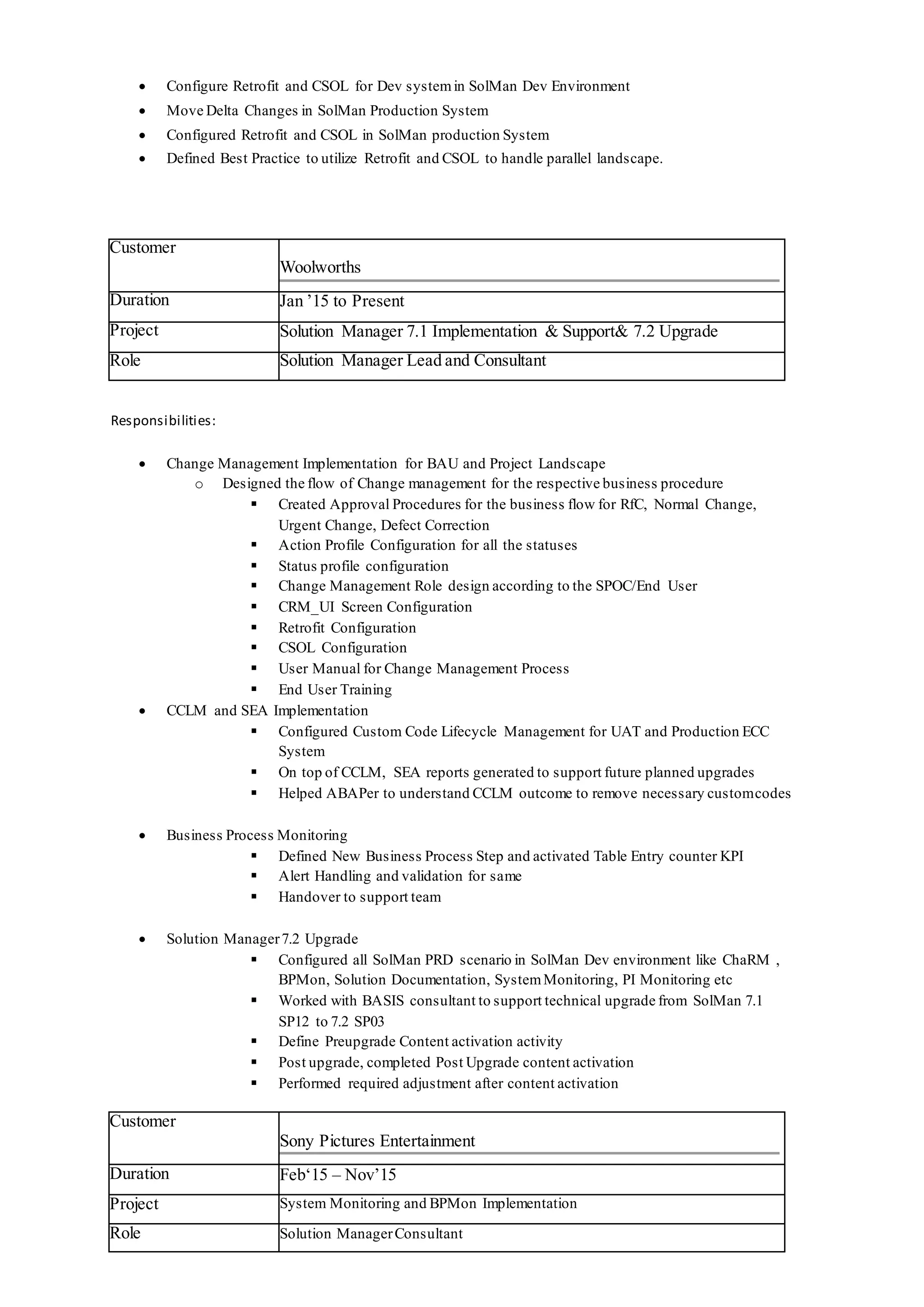  Configure Retrofit and CSOL for Dev systemin SolMan Dev Environment
 Move Delta Changes in SolMan Production System
 Configured Retrofit and CSOL in SolMan production System
 Defined Best Practice to utilize Retrofit and CSOL to handle parallel landscape.
Customer
Woolworths
Duration Jan ’15 to Present
Project Solution Manager 7.1 Implementation & Support& 7.2 Upgrade
Role Solution Manager Lead and Consultant
Responsibilities:
 Change Management Implementation for BAU and Project Landscape
o Designed the flow of Change management for the respective business procedure
 Created Approval Procedures for the business flow for RfC, Normal Change,
Urgent Change, Defect Correction
 Action Profile Configuration for all the statuses
 Status profile configuration
 Change Management Role design according to the SPOC/End User
 CRM_UI Screen Configuration
 Retrofit Configuration
 CSOL Configuration
 User Manual for Change Management Process
 End User Training
 CCLM and SEA Implementation
 Configured Custom Code Lifecycle Management for UAT and Production ECC
System
 On top of CCLM, SEA reports generated to support future planned upgrades
 Helped ABAPer to understand CCLM outcome to remove necessary customcodes
 Business Process Monitoring
 Defined New Business Process Step and activated Table Entry counter KPI
 Alert Handling and validation for same
 Handover to support team
 Solution Manager7.2 Upgrade
 Configured all SolMan PRD scenario in SolMan Dev environment like ChaRM ,
BPMon, Solution Documentation, SystemMonitoring, PI Monitoring etc
 Worked with BASIS consultant to support technical upgrade from SolMan 7.1
SP12 to 7.2 SP03
 Define Preupgrade Content activation activity
 Post upgrade, completed Post Upgrade content activation
 Performed required adjustment after content activation
Customer
Sony Pictures Entertainment
Duration Feb‘15 – Nov’15
Project System Monitoring and BPMon Implementation
Role Solution ManagerConsultant
 
