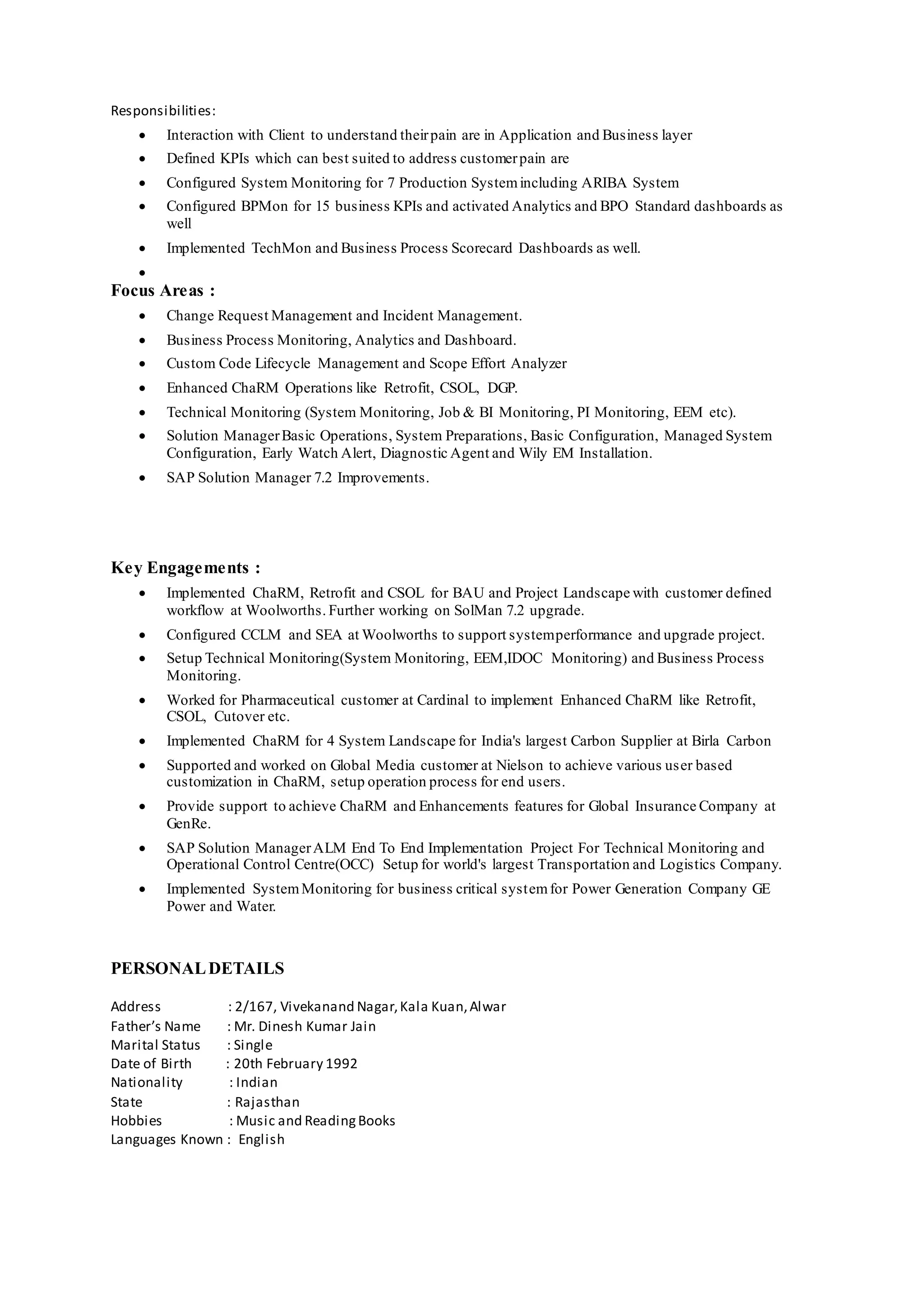 Responsibilities:
 Interaction with Client to understand theirpain are in Application and Business layer
 Defined KPIs which can best suited to address customerpain are
 Configured System Monitoring for 7 Production Systemincluding ARIBA System
 Configured BPMon for 15 business KPIs and activated Analytics and BPO Standard dashboards as
well
 Implemented TechMon and Business Process Scorecard Dashboards as well.

Focus Areas :
 Change Request Management and Incident Management.
 Business Process Monitoring, Analytics and Dashboard.
 Custom Code Lifecycle Management and Scope Effort Analyzer
 Enhanced ChaRM Operations like Retrofit, CSOL, DGP.
 Technical Monitoring (System Monitoring, Job & BI Monitoring, PI Monitoring, EEM etc).
 Solution ManagerBasic Operations, System Preparations, Basic Configuration, Managed System
Configuration, Early Watch Alert, Diagnostic Agent and Wily EM Installation.
 SAP Solution Manager 7.2 Improvements.
Key Engagements :
 Implemented ChaRM, Retrofit and CSOL for BAU and Project Landscape with customer defined
workflow at Woolworths. Further working on SolMan 7.2 upgrade.
 Configured CCLM and SEA at Woolworths to support systemperformance and upgrade project.
 Setup Technical Monitoring(System Monitoring, EEM,IDOC Monitoring) and Business Process
Monitoring.
 Worked for Pharmaceutical customer at Cardinal to implement Enhanced ChaRM like Retrofit,
CSOL, Cutover etc.
 Implemented ChaRM for 4 System Landscape for India's largest Carbon Supplier at Birla Carbon
 Supported and worked on Global Media customer at Nielson to achieve various user based
customization in ChaRM, setup operation process for end users.
 Provide support to achieve ChaRM and Enhancements features for Global Insurance Company at
GenRe.
 SAP Solution ManagerALM End To End Implementation Project For Technical Monitoring and
Operational Control Centre(OCC) Setup for world's largest Transportation and Logistics Company.
 Implemented SystemMonitoring for business critical systemfor Power Generation Company GE
Power and Water.
PERSONALDETAILS
Address : 2/167, Vivekanand Nagar,Kala Kuan,Alwar
Father’s Name : Mr. Dinesh Kumar Jain
Marital Status : Single
Date of Birth : 20th February 1992
Nationality : Indian
State : Rajasthan
Hobbies : Music and ReadingBooks
Languages Known : English
 