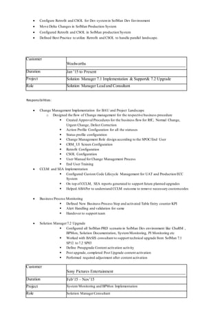  Configure Retrofit and CSOL for Dev systemin SolMan Dev Environment
 Move Delta Changes in SolMan Production System
 Configured Retrofit and CSOL in SolMan production System
 Defined Best Practice to utilize Retrofit and CSOL to handle parallel landscape.
Customer
Woolworths
Duration Jan ’15 to Present
Project Solution Manager 7.1 Implementation & Support& 7.2 Upgrade
Role Solution Manager Lead and Consultant
Responsibilities:
 Change Management Implementation for BAU and Project Landscape
o Designed the flow of Change management for the respective business procedure
 Created Approval Procedures for the business flow for RfC, Normal Change,
Urgent Change, Defect Correction
 Action Profile Configuration for all the statuses
 Status profile configuration
 Change Management Role design according to the SPOC/End User
 CRM_UI Screen Configuration
 Retrofit Configuration
 CSOL Configuration
 User Manual for Change Management Process
 End User Training
 CCLM and SEA Implementation
 Configured Custom Code Lifecycle Management for UAT and Production ECC
System
 On top of CCLM, SEA reports generated to support future planned upgrades
 Helped ABAPer to understand CCLM outcome to remove necessary customcodes
 Business Process Monitoring
 Defined New Business Process Step and activated Table Entry counter KPI
 Alert Handling and validation for same
 Handover to support team
 Solution Manager7.2 Upgrade
 Configured all SolMan PRD scenario in SolMan Dev environment like ChaRM ,
BPMon, Solution Documentation, SystemMonitoring, PI Monitoring etc
 Worked with BASIS consultant to support technical upgrade from SolMan 7.1
SP12 to 7.2 SP03
 Define Preupgrade Content activation activity
 Post upgrade, completed Post Upgrade content activation
 Performed required adjustment after content activation
Customer
Sony Pictures Entertainment
Duration Feb‘15 – Nov’15
Project System Monitoring and BPMon Implementation
Role Solution ManagerConsultant
 