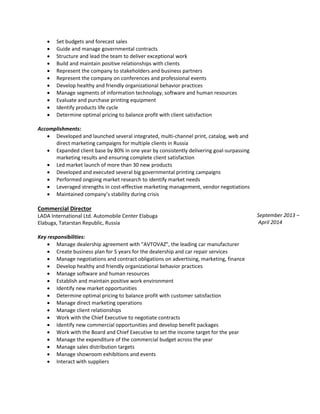  Set budgets and forecast sales
 Guide and manage governmental contracts
 Structure and lead the team to deliver exceptional work
 Build and maintain positive relationships with clients
 Represent the company to stakeholders and business partners
 Represent the company on conferences and professional events
 Develop healthy and friendly organizational behavior practices
 Manage segments of information technology, software and human resources
 Evaluate and purchase printing equipment
 Identify products life cycle
 Determine optimal pricing to balance profit with client satisfaction
Accomplishments:
 Developed and launched several integrated, multi-channel print, catalog, web and
direct marketing campaigns for multiple clients in Russia
 Expanded client base by 80% in one year by consistently delivering goal-surpassing
marketing results and ensuring complete client satisfaction
 Led market launch of more than 30 new products
 Developed and executed several big governmental printing campaigns
 Performed ongoing market research to identify market needs
 Leveraged strengths in cost-effective marketing management, vendor negotiations
 Maintained company’s stability during crisis
Commercial Director
LADA International Ltd. Automobile Center Elabuga
Elabuga, Tatarstan Republic, Russia
Key responsibilities:
 Manage dealership agreement with "AVTOVAZ", the leading car manufacturer
 Create business plan for 5 years for the dealership and car repair services
 Manage negotiations and contract obligations on advertising, marketing, finance
 Develop healthy and friendly organizational behavior practices
 Manage software and human resources
 Establish and maintain positive work environment
 Identify new market opportunities
 Determine optimal pricing to balance profit with customer satisfaction
 Manage direct marketing operations
 Manage client relationships
 Work with the Chief Executive to negotiate contracts
 Identify new commercial opportunities and develop benefit packages
 Work with the Board and Chief Executive to set the income target for the year
 Manage the expenditure of the commercial budget across the year
 Manage sales distribution targets
 Manage showroom exhibitions and events
 Interact with suppliers
September 2013 –
April 2014
 