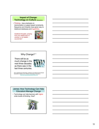 11
Impact of Change:
Technology on Culture (Brabandere)
• Thinking – less emphasis on
memorization or paper-based constraints.
Sequence and linearity have given way to
relational databases and hyperlinks.
Scattered thoughts, jumping
from one related topic to
another or not related …
sounds like?
Why Change? *
There will be as
much change in the
next three decades
as there was in the
last three centuries.
(from Leadership and Technology, published by the National School Boards
Association's Institute for the Transfer of Technology to Education.)
http://www.nsba.org/sbot/toolkit/chnsoc.html
James: How Technology Can Help
Educators Manage Change
• Technology can help learners with higher
order levels of thinking. How?
 