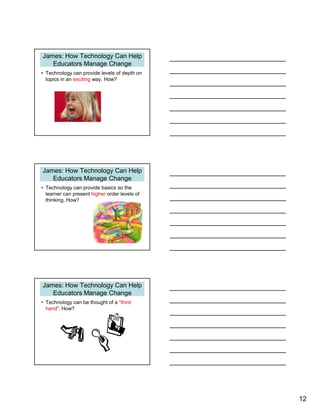 12
James: How Technology Can Help
Educators Manage Change
• Technology can provide levels of depth on
topics in an exciting way. How?
James: How Technology Can Help
Educators Manage Change
• Technology can provide basics so the
learner can present higher order levels of
thinking. How?
James: How Technology Can Help
Educators Manage Change
• Technology can be thought of a “third
hand”. How?
 