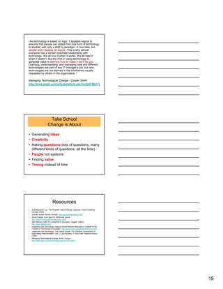 15
“As technology is based on logic, it appears logical to
assume that people can adapt from one form of technology
to another with only a shift in paradigm. A nice idea, but
people aren’t always so logical. This is why almost
everyone has a certain love/hate relationship with
technology. We all love it when it works. We all hate it
when it doesn’t. But the trick in using technology to
generate value is learning how to make it work for you.
Learning, understanding, and managing new and different
technologies are part of any IT manager’s job, but new
technologies are not learned in the timeframes usually
requested by others in the organization.”
Managing Technological Change - Cooper Smith
http://www.phptr.com/articles/article.asp?p=23473&rl=1
Take School
Change is About
• Generating ideas
• Creativity
• Asking questions (lots of questions, many
different kinds of questions, all the time)
• People not systems
• Finding value
• Timing instead of time
Resources
• de Brabandere, Luc. The Forgotten Half of Change. Dearborn Trade Publishing.
Chicago (2005)
• Jennifer James. James, Jennifer. http://www.jenniferjames.com/
• Good Change. From Now On. McKenzie, Jamie.
http://www.fno.org/jun00/goodchange.html)
• International Center for Leadership in Education. Daggett, Willard.
http://www.daggett.com/
• Leadership and Technology. National School Boards Association's Institute for the
Transfer of Technology to Education. http://www.nsba.org/sbot/toolkit/chnsoc.html
• Leadership and Technology. The Experts Speak: The Definitive Compendium of
Authoritative Misinformation. Cerf, C. and Navasky, V. New York. Pantheon Books
(1984)
• Managing Technological Change. Smith, Cooper.
http://www.phptr.com/articles/article.asp?p=23473&rl=1
 