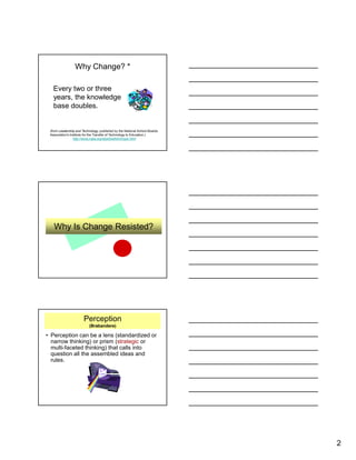 2
Why Change? *
Every two or three
years, the knowledge
base doubles.
(from Leadership and Technology, published by the National School Boards
Association's Institute for the Transfer of Technology to Education.)
http://www.nsba.org/sbot/toolkit/chnsoc.html
Why Is Change Resisted?
Perception
(Brabandere)
• Perception can be a lens (standardized or
narrow thinking) or prism (strategic or
multi-faceted thinking) that calls into
question all the assembled ideas and
rules.
 