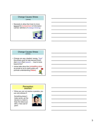 3
Change Causes Stress
(James)
Change Causes Stress
(James)
• Necessity to allow their brain to move
beyond the bombardment of information
(James’ definition of strategic thinking).
Change Causes Stress
(James)
Change Causes Stress
(James)
• Change can sap a leaders’ energy, “fogs”
the primary goal (to help learners think).
Also drains their passion … how to move
beyond this?
• James talks about the compelling story
as pivotal so as to clarify goals and
promote understanding (vision).
Perception
(Brabandere)
• “When you can not resolve a paradox, you
can only reframe it”.
Something doesn’t
make sense, yet the
decision is made to
keep the status quo
with a “new coat of
paint”.
 