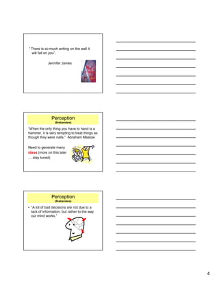 4
“ There is so much writing on the wall it
will fall on you”.
Jennifer James
Perception
(Brabandere)
“When the only thing you have to hand is a
hammer, it is very tempting to treat things as
though they were nails.” Abraham Maslow
Need to generate many
ideas (more on this later
… stay tuned)
Perception
(Brabandere)
• “A lot of bad decisions are not due to a
lack of information, but rather to the way
our mind works.”
 