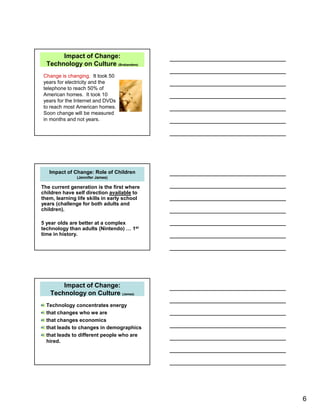 6
Impact of Change:
Technology on Culture (Brabandere)
Change is changing. It took 50
years for electricity and the
telephone to reach 50% of
American homes. It took 10
years for the Internet and DVDs
to reach most American homes.
Soon change will be measured
in months and not years.
Impact of Change: Role of Children
(Jennifer James)
The current generation is the first where
children have self direction available to
them, learning life skills in early school
years (challenge for both adults and
children).
5 year olds are better at a complex
technology than adults (Nintendo) … 1st
time in history.
Impact of Change:
Technology on Culture (James)
Technology concentrates energy
that changes who we are
that changes economics
that leads to changes in demographics
that leads to different people who are
hired.
 