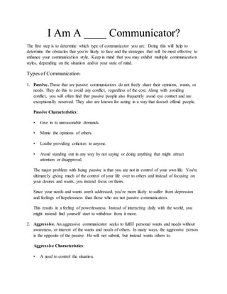 I Am A ____ Communicator?
The first step is to determine which type of communicator you are. Doing this will help to
determine the obstacles that you’re likely to face and the strategies that will be most effective to
enhance your communication style. Keep in mind that you may exhibit multiple communication
styles, depending on the situation and/or your state of mind.
Types of Communication:
1. Passive. Those that are passive communicators do not freely share their opinions, wants, or
needs. They do this to avoid any conflict, regardless of the cost. Along with avoiding
conflict, you will often find that passive people also frequently avoid eye contact and are
exceptionally reserved. They also are known for acting in a way that doesn't offend people.
Passive Characteristics:
• Give in to unreasonable demands.
• Mimic the opinions of others.
• Loathe providing criticism to anyone.
• Avoid standing out in any way by not saying or doing anything that might attract
attention or disapproval.
The major problem with being passive is that you are not in control of your own life. You're
ultimately giving much of the control of your life over to others and instead of focusing on
your desires and wants, you instead focus on theirs.
Since your needs and wants aren't addressed, you’re more likely to suffer from depression
and feelings of hopelessness than those who are not passive communicators.
This results in a feeling of powerlessness. Instead of interacting daily with the world, you
might instead find yourself start to withdraw from it more.
2. Aggressive. An aggressive communicator seeks to fulfill personal wants and needs without
awareness, or interest of the wants and needs of others. In many ways, the aggressive person
is the opposite of the passive. He will not submit, but instead wants others to.
Aggressive Characteristics:
• A need to control the situation.
 