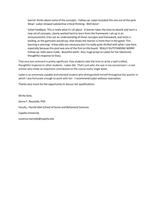 learner thinks about some of the concepts. Follow-up: Ladan knocked this one out of the park.
Wow! Ladan showed substantive critical thinking. Well done!
Initial Feedback: This is really what it's all about. A learner takes the time to absorb and learn a
new set of concepts, clearly worked hard to learn from the framework I set up in an
announcement, tries out an understanding of those concepts and framework, and sticks a
landing, as the gymnasts would say, that shows the learner is more than in the game: This
learning is winning! A few edits are necessary but I'm really quite thrilled with what I saw here,
especially because this post was one of the first on the board. REALLY OUTSTANDING WORK!
Follow-up: Edits were made. Beautiful work! Also, huge props to Ladan for her fabulously
thoughtful response to Stacy.
That very last comment is pretty significant: Few students take the time to write a well-crafted,
thoughtful response to other students. Ladan did. That’s just who she was in my courseroom—a real
scholar who made an important contribution to the course every single week.
Ladan is an extremely capable and talented student who distinguished herself throughout the quarter in
which I was fortunate enough to work with her. I recommend Ladan without reservation.
Thanks very much for the opportunity to discuss her qualifications.
All the best,
Sanna T. Reynolds, PhD
Faculty , Harold Abel School of Social and Behavioral Sciences
Capella University
susanna.reynolds@capella.edu
 