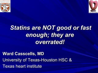Statins are NOT good or fastStatins are NOT good or fast
enough; they areenough; they are
overrated!overrated!
Ward Casscells, MDWard Casscells, MD
University of Texas-Houston HSC &University of Texas-Houston HSC &
Texas heart instituteTexas heart institute
 