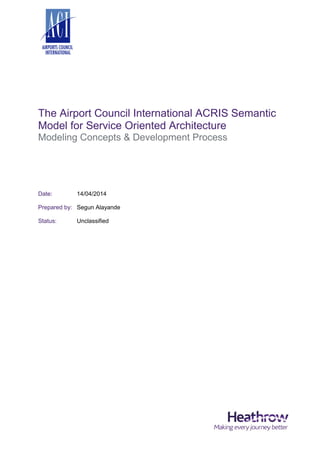 The Airport Council International ACRIS Semantic
Model for Service Oriented Architecture
Modeling Concepts & Development Process
Date: 14/04/2014
Prepared by: Segun Alayande
Status: Unclassified
 