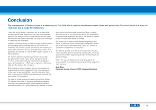 15
Conclusion
The management of factory stores is a balancing act. Too little stock impacts maintenance repair times and production. Too much stock is a drain on
resources and a recipe for inefficiency.
I often call factory stores a ‘necessary evil’. In an ideal world,
machines would never break down and parts would never be
required. The reality, of course, is very different, and this report
demonstrates that factory stores are not rising to the challenge
of supporting their engineers.
However, it would be wrong to point the finger at stores, without
acknowledging the exceptionally difficult circumstances in
which they are asked to operate. Storerooms and inventory are
all-too-often overlooked and not given the tools, in terms of IT
equipment, for example, or external MRO supplier support, to do
the job properly.
The vital link between engineering and stores is too often
disrupted, which results in poor stores management and
inventory control, with inevitable out of control spending on
spares and wasted time – often due to engineers not knowing
what is in the stores in the first place.
When I speak to senior managers, procurement people and
engineers about stores management, they universally agree
on the need to take control. But it is not so clear what they
want to take control of MRO stores themselves, the stock, the
expenditure or the suppliers?
The truth is, to take control, you need to grip all four of them.
UK manufacturers have to recognise that spares and parts
sourcing is a complex job, which needs specialist skills and
resource allocated to it. If those skills are not available in-house,
then industry should consider outsourcing. What is striking
about the results in this report is how few of our respondents’
companies have undertaken this option. The desire to maintain
control is trumping the desire for change.
The answer lies in better linkage between engineering and
stores, in order that stores can become the engineer’s toolbox
and, in the words of one respondent, can be in a position to
“predict the requirements of production.”
The ability to ‘predict’ is central to store’s operations. Factory
stores should be dynamic, constantly assessing the needs and
requirements of their engineering ‘partners’ and working to an
agreed strategy.
Only in this way can factory stores stop being a drain on
resources, both financial and engineering, and truly support the
wider business.
Andy Silver,
Customer Service Director, ERIKS Integrated Solutions
 