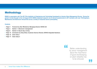 2
Methodology
ERIKS in association with The IET (The Institution of Engineering and Technology) developed an Industry Stock Management Survey. During the
period 1st July through to the 1st August 2015, ERIKS undertook research via an internet questionnaire to IET members with over 150 Engineers,
Maintenance and Storeroom Personnnel across a variety of industrial sectors participating.
Contents
▪▪ Page 3 	 Foreword by Alan Whetstone, Managing Director ERIKS UK
▪▪ Page 4 	 Section 1: Storeroom management
▪▪ Page 8 	 Section 2: Day-to-day running
▪▪ Page 15 	Conclusion by Andy Silver, Customer Service Director, ERIKS Integrated Solutions
▪▪ Page 16 	Case study 1
▪▪ Page 17 	 Case study 2
Better understanding
by senior management
about the importance
of good storekeeping
on plant reliability has
to be stressed.
 