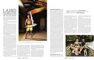 You can see it in the magazine articles, fea-
ture film roles, TV segments and astound-
ing video clips that feature the big wave
surfer. You can feel it when he talks. This
man is driven.
“As a kid I wanted to be the best. Not
better than any one person. Just the
best,” he says.
He’s pretty convincing: This is the man
who crossed a 90-mile channel on a wind-
surf board, towed into a previously
“unsurf­able” wave in Tahiti, and biked
and paddled across the entire Hawaiian
Island chain with his pal, legendary
surfer Dave Kalama, to raise awareness
of autism. Now at the time of life when
many men are settling into their corner
offices, Hamilton, who just turned 50, is
still fearlessly tackling unknown waters—
literally and figuratively.
In print, Hamilton is often portrayed
as all brawn, the sun-bleached-but-
grumpy old guard of the sea. But at this
moment—on a gusty day at an organic
farm and café on Kauai—he’s showing all
sides of himself. He’s the devoted family
man as eager to talk about home school-
ing his two youngest daughters as he is
about the foil technology he hopes to use
to successfully careen down the face of a
100-foot-plus wave, or the interest Larry
Ellison has taken in Hamilton’s research
for use in his Team Oracle racing yachts.
“I’ve been getting better at channel-
ing my comfort zone, shifting gears into
being a good father,” he says.
Here on the island, he’s a man at
ease. For our meeting he’s chosen a table
directly in front of the café entrance,
allowing every fan and admirer to regis-
ter his hulking, 6-foot-3-inch frame and
interrupt our interview to thank him for
all he does. It happens a lot.
Hamilton was brought up to be
gracious. As a boy, “all the guys I respected
were really good men,” he remembers.
“Great watermen, but good fathers first,
eager to help people, and generous. This
was what my mom taught me means
‘being a man.’ All my values came from
her. She would say, ‘I don’t care if you
become a street sweeper—do it with the
most honor and integrity that you can. And
if you do it to the best of your true ability,
the rest will take care of itself.’”
Hamilton’s father had left the family
before Laird’s first birthday, and his
mother, Joann, traded California for the
surfing life of Oahu, plunking a 3-year-old
Laird down in a predominantly Polynesian
scene that didn’t take kindly to a towhead
in its playground.
“I think this is why Gabby and I con-
tinue to have so much in common, starting
off as outcasts,” he says. Hamilton’s wife is
the former professional volleyball player
Gabrielle Reece. As children, it was their
looks that set them apart: she in the U.S.
Virgin Islands—6 feet tall at 12 years old—
and he a “blonde haole in 1960s Hawaii.”
ABOVE: Hamilton with a custom hydrofoil board he developed to ride
waves of over 100 feet. opposite page: enjoying more conventional water
travel with wife, Gabrielle Reece, and daughters, Reece (left) and Brody.
surfboard-filled barn and spills out into
the surf, just as he’s done thousands of
times before.
It’s a decent day for surfers, with six-
to eight-foot wave faces transporting a
small local scene down the breaking
walls of water. Hamilton skims across
every wave that presents itself. His
graceful dance across the gurgling sur-
face includes walking back and forth on
the board from end to end, mid-ride.
Child’s play for him.
Yet he’s beaming as he paddles back
into the lineup, chatting with everyone
nearby. More than a few will inevitably
go home and boast that they were in the
water with the greatest rider of massive
waves of all time. For Hamilton, he was
just doing what he was meant to do. l
For Hamilton, being THE best meant
fitting in. “I thought, if I could be respected
as the best, it would be a way to create
equality,” he recalls. “You may not like me,
but out there, you’ll need to respect me. I
pursue my goals to ride the biggest waves,
the fastest waves, the farthest distances.
They are not going to stop being my goals.”
Much of that was shaped by his step­
father, a graceful surfer and board shaper,
Billy Hamilton. It was young Laird who
introduced his mother to her future hus-
band. Billy had taken the boy under his
wing and become his mentor. But early
on, Hamilton saw the toll surf competition
took on his new father, which is why Laird
resisted the world of competitive surfing.
“The first step was not caring what people
think. I’m not surprised when people don’t
like me—that’s where I started. I chose my
own path at first because I saw how my
father was subjected to the system. One
day he was number one, and the next,
judges decide, ‘You’re now number ten.’ I
didn’t want to subject my art to that group.
If it was up to them, I’d be miserable.”
He continues: “There are settlers and
discoverers. And I really like the proc­
ess of discovery.” Next for Hamilton is the
rollout of a new line of clothing to be sold
under the Laird Hamilton–Force of Nature
label, his own line of standup paddle­
boards, a product called the GolfBoard
that is like a motorized skateboard for use
on the golf course, expanding his line of
nutritional supplements, and a workout
he’s been testing with Olympic athletes.
Hamilton pauses, stares, and then his
energy and thoughts come flooding back.
“You never know if you’re going to walk
off the edge of the world. And sometimes
you do, and when you make it back it gives
you this confidence that you can survive a
fall off the edge of the world, and you’re
willing to go again. You think, ‘I survived
the last one.’ And you discover stuff along
the way, especially when you fall, which
makes it worth it.”
surviving was key as Hamilton
began exploring some notable surfing
innovations. That included tow surfing
with a personal watercraft into 50-, 60- or
70-foot waves. Hamilton is forthright: “I
wanted to be the test pilot.”
He shares a story about the first time
he took out a hydrofoil—a surfboard
with a metal “wing” mounted below that
lifts the surfer out of the water for long
periods of time at high velocity. He was
strapped to the board with heavy snow-
board bindings when he suddenly found
himself pinned to the ocean floor 35 feet
below the surface. “I thought, ‘This is not
a good place to be.’ But while I was down
there I realized I needed more flotation.
And bindings that release.”
With that, Hamilton hoists one of his
paddleboard prototypes under his arm
and heads to the water. He paddles a few
hundred yards down the river from his
“The first step was not caring what people
think. I’m not surprised when people don’t like me—
that’s where I started.” — Laird Hamilton
46 Summer 2014 47 Summer 2014
 