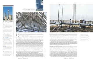 S
hanghai—where 1,000 buildings exceed 30 stories—is called by many the
World Capital of Skyscrapers.
And the super-skyscrapers keep soaring in Pudong, the dazzling, often surreal
neighborhood built in the last two decades atop farmland east of the Huangpu
River, across from Shanghai proper. Audiences around the world have seen
Pudong even if they don’t know its name: The sector has provided the futuristic backdrop
for Bruce Willis’ Looper and much of the daredevil action in Mission Impossible 3. James
Bond borrowed some of Pudong’s scintillating skyscrapers for Skyfall the year before they
represented a futuristic Los Angeles in Spike Jonze’s acclaimed sci-fi romance, Her.
Long one of the world’s most frenetic cities, Shanghai has done even more of late to
ratchet up its exhilarating and unparalleled pace of urbanization. In this hyper-kinetic city,
even an architect as seasoned as Robert Price lives in a perpetual state of awe. Price is a
senior associate at Gensler, which is, by many measures, the world’s biggest architectural
firm. In eight years of living in Shanghai, Price has seen neighborhoods crumble before his
eyes—and ears—while armies of cranes work to replace them with futuristic skyscrapers.
Still, Price recalls a day six years ago when the elegantly tapering Shanghai World
Financial Center opened, becoming the tallest building in a city jam-packed with skyscrap-
ers—more than two dozen are 50 or more stories in this metropolis of 24 million people. He
was especially drawn to WFC’s glass observation deck, the highest in the world at 1,555
feet, set atop the tower’s trapezoid-shaped aperture in the clouds. “I remember waiting for
the opening, then going up for a look,” he says. “What an incredible thrill.”
Nowadays Price finds a bigger buzz, atop his firm’s Shanghai Tower—China’s tallest
skyscraper and the world’s second highest. The 1,841-foot-high observation deck offers
breathtaking horizon-to-horizon vistas, overlooking both the Jin Mao, China’s tallest tower
in 1998, and the WFC, which claimed the crown in 2008. Now that honor goes to Shanghai
right: A look at the construction
from high above. Below: The Shanghai
tower is a marvel of design and
engineering.
PhotographyCourtesyGensler
2,073 The height in feet of
the Shanghai Tower, which
will make it the tallest build-
ing in China and the second
highest in the world.
128 The number of stories
in the Shanghai Tower, with
more than 4 million square
feet of total floor space.
24 Percentage of building
material saved by using
advanced algorithms,
monster computer power
and extensive test modeling.
60 MILLION The cost
savings in dollars achieved
from innovative test
modeling technologies.
20 The thickness in feet
of the tower’s concrete
mat above its supporting
tiles, used to shore up the
building’s foundation.
34,000 The reduction of
the tower’s carbon footprint
annually, in metric tons,
due to sustainable building
strategies.
63 The number of hours
that concrete was continu-
ously poured to create the
foundation (a world record).
The effort required a line of
trucks 1.2 miles long.
SHANghaI TOWER
BY THE NUMBERS
above: workers put the
finishing touches on the
Shanghai Tower, the new-
est—and tallest—structure
in pudong, and the second-
tallest building in the
world. From its observation
deck at 1,841 feet, you can
look down on the two
buildings that were once
the tallest in china.
Tower, by a wide margin. From his heavenly perch in the sky Price can actually look down
upon two buildings that each were once China’s tallest, and they seem to shrink to some-
thing close to irrelevance some 500 feet below.
This breathtakingly vertiginous tower was meant to be: When this part of the city was
planned, it was always with a trio, not a duo, of super-skyscrapers in mind. “In one way or
another the Shanghai Tower makes Lujiazui [Pudong’s financial district] more complete,”
observes Bert de Muynck, Shanghai architect, professor, and founder of MovingCities, an
urban think tank. “You didn’t realize something was missing until they built it.”
“When this project started, the environment was totally different,” Price says. “There
was really only the Jin Mao—the World Financial Center hadn’t been built. Shanghai is
growing by half a million people a year. The design really responded to this growth. We
wanted the height to be substantial enough to point to the future.”
BUILDING TALL HAS INFATUATED humankind since before the Tower of Babylon,
yet until relatively recently, the skyscraper race was a two-city competition. New York’s
Empire State Building (1,250 feet, 102 stories) defined skyscrapers for four decades; in
1971, the original World Trade Center 1 (1,368 feet, 110 stories) held the title for two years
until it was surpassed by Chicago’s Sears Tower (1,450 feet, 110 stories). Sears held the title
for another quarter century (the building was renamed the Willis Tower in 2009). Thus was
the state of the art in the very long modern age, led by the ingenuity of the United States.
It was a good run. Then Cesar Pelli’s iconic Petronas Towers (1,483 feet, 88 stories)
brought the crown to Kuala Lumpur, Malaysia, in 1998. In the ensuing 15 years, the world
has seen an unprecedented skyscraper boom played out across Asia and parts of the Mid-
dle East, but especially in China, where more than 200 are currently under construction.
Every couple years a new tower topped the last, often by just a few meters, until there
50 Summer 2014 51 Summer 2014
 