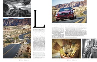 Las Vegas appears as a soft
glow on the horizon as you drive in
from the outer dusty reaches of the
Southwest. Suddenly, there it is. Las
Vegas Boulevard, the city’s pulsing
epicenter, emerges as a curious amal-
gam of castles, replicated monuments,
modern monoliths, a roller coaster and
the world’s tallest Ferris wheel. It is an
assault on the senses: the bright lights,
the mega-buffets and fine dining, the
pinging and bells of the slot machines.
Gambling was legalized in Nevada
in 1931, but the real tourist boom began
when Bugsy Siegel built and started
rolling the dice at the Flamingo in 1946.
That the Flamingo still anchors the four-
mile casino row known as the Strip is an
anomaly in a city where newer is bet-
ter, and places that were once the latest
and greatest are imploded with startling
regularitytomakeroomforthenextbest
thing. Gone are the old haunts of Frank
top: writer rebecca antioco asks
who wouldn't want to be Me? as she
takes to the road out of las vegas.
bottom: The valley of fire state Park
gets its name from the red sandstone.
opposite page, top: The cadillac ATS
feels at one with the arid desert
road. opposite page, bottom: Bonnie
Cazier and her art Studio.
Sinatra and his Rat Pack, relics of a past
that remain only in memory and lore.
In their place are modern master-
pieces like ARIA Resort  Casino and
Vdara Hotel  Spa, and storefronts and
dining establishments adorned with
designer and brand names. After a day
and night in the frenzy, I feel the need
for a mental and spiritual recharge—a
getaway from my vacation.
In this pocket of the Southwest, the
contrast between the natural and the
man-made is far more stark than in
most places. Urban glitz quickly gives
way to natural wonder, and the 2014 Cadillac ATS Compact Sport
Sedan is a vehicle especially suited to bridge both worlds. It’s at
home in the sleek city and on the open, arid road. I plug my smart-
phone into one of the USB ports1
in the center console and use the
available touch-sensitive Cadillac User Experience (CUE)2
system to
scroll through my music for the perfect soundtrack.
With Valley of Fire State Park entered into the available voice-
activated, built-in navigation system, the frenetic energy of Vegas
fades into the rear view, giving way to small desert towns, then
twisting mountain roads. Through the Bose®
sound system, I
choose some uplifting country music as the soundtrack to the trek
I’m about to take and think: Who wouldn’t want to be me?
1. Not compatible with all devices. 2. Full functionality requires compatible Bluetooth®
and
smartphone. Some devices require USB connectivity.
88 Summer 2014 89 Summer 2014
 