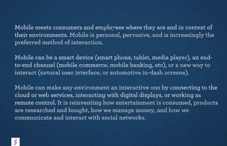 Mobile meets consumers and employees where they are and in context of
their environments. Mobile is personal, pervasive, and is increasingly the
preferred method of interaction.
Mobile can be a smart device (smart phone, tablet, media player), an end-
to-end channel (mobile commerce, mobile banking, etc), or a new way to
interact (natural user interface, or automotive in-dash screens).
Mobile can make any environment an interactive one by connecting to the
cloud or web services, interacting with digital displays, or working as
remote control. It is reinventing how entertainment is consumed, products
are researched and bought, how we manage money, and how we
communicate and interact with social networks.
 