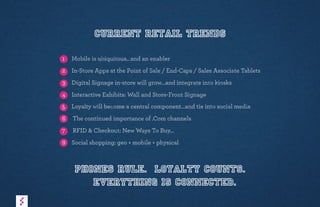Current Retail Trends
1 Mobile is ubiquitous…and an enabler
2 In-Store Apps at the Point of Sale / End-Caps / Sales Associate Tablets
3 Digital Signage in-store will grow…and integrate into kiosks
4 Interactive Exhibits: Wall and Store-Front Signage
5 Loyalty will become a central component…and tie into social media
6 The continued importance of .Com channels
7 RFID & Checkout: New Ways To Buy…
8 Social shopping: geo + mobile + physical
Phones rule. Loyalty counts.
Everything is connected.
 