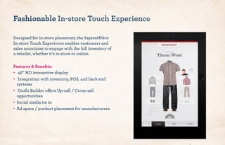 Designed for in-store placement, the SapientNitro
In-store Touch Experience enables customers and
sales associates to engage with the full inventory of
a retailer, whether it’s in store or online.
Features & Beneﬁts:
•! 46” HD interactive display
•! Integration with inventory, POS, and back end
systems
•! Outﬁt Builder offers Up-sell / Cross-sell
opportunities
•! Social media tie in
•! Ad space / product placement for manufacturers
Fashionable In-store Touch Experience
 