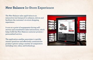 The New Balance sales application is an
interactive tool designed to enhance, inform and
facilitate the customer’s in-store shopping
experience.
It acts as a point of engagement during self-
service and consultative sales interactions, which
helps fulﬁll the New Balance customer promise –
personalized service.
The application enables associates to quickly
answer questions and effectively communicate
product options using a variety of comparators
including cost, value, and technology.
New Balance In-Store Experience
 