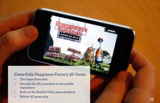 26
Coca-Cola Happiness Factory 3D Game
•! The Game Extended
•! Extends the HF3 storyline to the mobile
experience
•! Built on the ﬂexible Unity game platform
•! Robust 3D game play
 