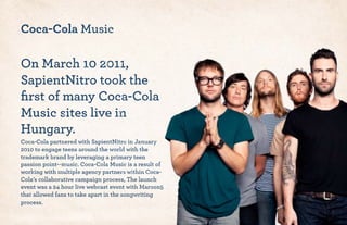 Coca-Cola Music
On March 10 2011,
SapientNitro took the
ﬁrst of many Coca-Cola
Music sites live in
Hungary.
Coca-Cola partnered with SapientNitro in January
2010 to engage teens around the world with the
trademark brand by leveraging a primary teen
passion point--music. Coca-Cola Music is a result of
working with multiple agency partners within Coca-
Cola’s collaborative campaign process, The launch
event was a 24 hour live webcast event with Maroon5
that allowed fans to take apart in the songwriting
process.
 