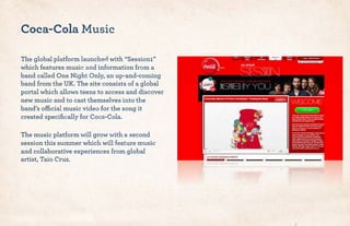 Coca-Cola Music
The global platform launched with “Session1”
which features music and information from a
band called One Night Only, an up-and-coming
band from the UK. The site consists of a global
portal which allows teens to access and discover
new music and to cast themselves into the
band’s official music video for the song it
created speciﬁcally for Coca-Cola.
The music platform will grow with a second
session this summer which will feature music
and collaborative experiences from global
artist, Taio Cruz.
 