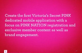 41
Create the ﬁrst Victoria’s Secret PINK
dedicated mobile application with a
focus on PINK NATION registration and
exclusive member content as well as
brand engagement.
 