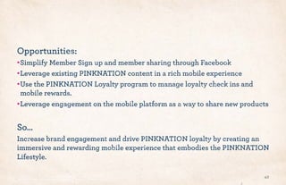 Opportunities:
•!Simplify Member Sign up and member sharing through Facebook
•!Leverage existing PINKNATION content in a rich mobile experience
•!Use the PINKNATION Loyalty program to manage loyalty check ins and
mobile rewards.
•!Leverage engagement on the mobile platform as a way to share new products
So…
Increase brand engagement and drive PINKNATION loyalty by creating an
immersive and rewarding mobile experience that embodies the PINKNATION
Lifestyle.
42
 