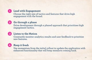 Lead with Engagement
Choose the right mix of tactics and features that drive high
engagement with the brand.
Go through a phase
Drive development through a phased approach that prioritizes high
engagement tactics.
Listen to the Nation
Constantly monitor analytics results and user feedback to prioritize
new features.
Keep it fresh
Use momentum from the initial rollout to update the application with
enhanced functionality that will keep members coming back.
44
1
2
3
4
 