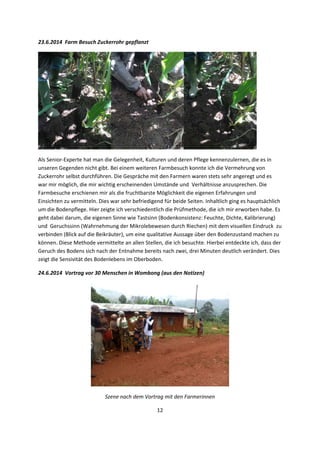 12 
 
23.6.2014  Farm Besuch Zuckerrohr gepflanzt 
 
Als Senior‐Experte hat man die Gelegenheit, Kulturen und deren Pflege kennenzulernen, die es in 
unseren Gegenden nicht gibt. Bei einem weiteren Farmbesuch konnte ich die Vermehrung von 
Zuckerrohr selbst durchführen. Die Gespräche mit den Farmern waren stets sehr angeregt und es 
war mir möglich, die mir wichtig erscheinenden Umstände und  Verhältnisse anzusprechen. Die 
Farmbesuche erschienen mir als die fruchtbarste Möglichkeit die eigenen Erfahrungen und 
Einsichten zu vermitteln. Dies war sehr befriedigend für beide Seiten. Inhaltlich ging es hauptsächlich 
um die Bodenpflege. Hier zeigte ich verschiedentlich die Prüfmethode, die ich mir erworben habe. Es 
geht dabei darum, die eigenen Sinne wie Tastsinn (Bodenkonsistenz: Feuchte, Dichte, Kalibrierung) 
und  Geruchssinn (Wahrnehmung der Mikrolebewesen durch Riechen) mit dem visuellen Eindruck  zu 
verbinden (Blick auf die Beikräuter), um eine qualitative Aussage über den Bodenzustand machen zu 
können. Diese Methode vermittelte an allen Stellen, die ich besuchte. Hierbei entdeckte ich, dass der 
Geruch des Bodens sich nach der Entnahme bereits nach zwei, drei Minuten deutlich verändert. Dies 
zeigt die Sensivität des Bodenlebens im Oberboden. 
24.6.2014  Vortrag vor 30 Menschen in Wombong (aus den Notizen) 
 
Szene nach dem Vortrag mit den Farmerinnen 
 