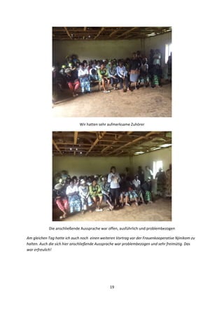 19 
 
 
Wir hatten sehr aufmerksame Zuhörer 
 
Die anschließende Aussprache war offen, ausführlich und problembezogen  
Am gleichen Tag hatte ich auch noch  einen weiteren Vortrag vor der Frauenkooperative Njinikom zu 
halten. Auch die sich hier anschließende Aussprache war problembezogen und sehr freimütig. Das 
war erfreulich!  
 
 
 
 