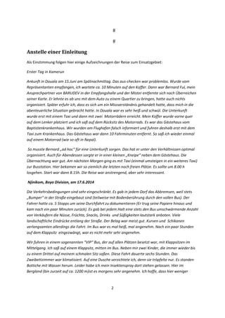 2 
 
Anstelle	einer	Einleitung	
Als Einstimmung folgen hier einige Aufzeichnungen der Reise zum Einsatzgebiet: 
Erster Tag in Kamerun  
Ankunft in Douala am 15.Juni am Spätnachmittag. Das aus‐checken war problemlos. Wurde vom 
Repräsentanten empfangen, ich wartete ca. 10 Minuten auf den Koffer. Dann war Bernard Ful, mein 
Ansprechpartner von BARUDEV in der Empfangshalle und der Mister entfernte sich nach Überreichen 
seiner Karte. Er lehnte es ab uns mit dem Auto zu einem Quartier zu bringen, hatte auch nichts 
organisiert. Später erfuhr ich, dass es sich um ein Missverständnis gehandelt hatte, dass mich in die 
abenteuerliche Situation gebracht hatte. In Douala war es sehr heiß und schwül. Die Unterkunft 
wurde erst mit einem Taxi und dann mit zwei  Motorrädern erreicht. Mein Koffer wurde vorne quer 
auf dem Lenker platziert und ich saß auf dem Rücksitz des Motorrads. Es war das Gästehaus vom 
Baptistenkrankenhaus. Wir wurden am Flughafen falsch informiert und fuhren deshalb erst mit dem 
Taxi zum Krankenhaus. Das Gästehaus war dann 10 Fahrminuten entfernt. So saß ich wieder einmal 
auf einem Motorrad (wie so oft in Nepal).  
 So musste Bernard „ad hoc“ für eine Unterkunft sorgen. Das hat er unter den Verhältnissen optimal 
organisiert. Auch für Abendessen sorgte er in einer kleinen „Kneipe“ neben dem Gästehaus. Die 
Übernachtung war gut. Am nächsten Morgen ging es mit Taxi (einmal umsteigen in ein weiteres Taxi) 
zur Busstation. Hier bekamen wir so ziemlich die letzten noch freien Plätze. Es sollte um 8.00 h 
losgehen. Start war dann 8.15h. Die Reise war anstrengend, aber sehr interessant.  
 Njinikom, Boyo Division, am 17.6.2014 
Die Verkehrsbedingungen sind sehr eingeschränkt. Es gab in jedem Dorf das Abbremsen, weil stets 
„Bumper“ in der Straße eingebaut sind (teilweise mit Bodenberührung durch den vollen Bus). Der 
Fahrer hatte ca. 5 Stopps um seine Durchfahrt zu dokumentieren (Er trug seine Papiere hinaus und 
kam nach ein paar Minuten zurück). Es gab bei jedem Halt eine stets den Bus umschwärmende Anzahl 
von Verkäufern die Nüsse, Früchte, Snacks, Drinks  und Süßigkeiten lautstark anboten. Viele 
landschaftliche Eindrücke entlang der Straße. Der Belag war meist gut. Kurven und  Schikanen 
verlangsamten allerdings die Fahrt. Im Bus war es mal heiß, mal angenehm. Nach ein paar Stunden 
auf dem Klappsitz  eingezwängt, war es nicht mehr sehr angenehm. 
Wir fuhren in einem sogenannten “VIP“ Bus, der auf allen Plätzen besetzt war, mit Klappsitzen im 
Mittelgang. Ich saß auf einem Klappsitz, mitten im Bus. Neben mir zwei Kinder, die immer wieder bis 
zu einem Drittel auf meinem schmalen Sitz saßen. Diese Fahrt dauerte sechs Stunden. Das 
Zweibettzimmer war klimatisiert. Auf eine Dusche verzichtete ich, denn sie tröpfelte nur. Es standen 
Bottiche mit Wasser herum. Leider habe ich mein Insektenspray dort stehen gelassen. Hier im 
Bergland (bin zurzeit auf ca. 1200 m)ist es morgens sehr angenehm. Ich hoffe, dass hier weniger 
 