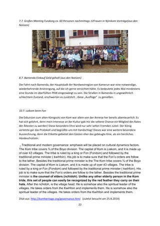 22 
 
7.7. Großes Meeting Fundong ca. 60 Personen nachmittags 12Frauen in Njinikom Vorträge(aus den 
Notizen) 
 
8.7. Bamenda Einkauf Geld geholt (aus den Notizen) 
Die Fahrt nach Bamenda, der Hauptstadt der Nordwestregion von Kamerun war eine notwendige, 
wiederkehrende Anstrengung, auf die ich gerne verzichtet hätte. Es bedeutete jedes Mal mindestens 
eine Stunde im überfüllten PKW eingezwängt zu sein. Die Straßen in Bamenda in ungewöhnlich 
schlechtem Zustand, erschwerten es zusätzlich , diese „Ausflüge“  zu genießen. 
 
10.7. Laikom beim Fon 
Die Exkursion zum alten Königssitz von Kom war allein von der Anreise her bereits abenteuerlich. Es 
hat sich gelohnt, denn mein Interesse an der Kultur gab mir die seltene Chance ein Mitglied des Rates 
der Ältesten zu werden! Diese besondere Ehre wird nur sehr selten Fremden zuteil. Der König 
verletzte gar das Protokoll und begrüßte uns mit Handschlag! Dieses war eine weitere besondere 
Auszeichnung, denn die Etikette gebietet den Gästen eher das gebeugte Knie, als ein herzliches 
Händeschütteln.   
 „ Traditional and modern governance: emphasis will be placed on cultural dynamics factors.
The Kom tribe covers ¾ of the Boyo division. The capital of Kom is Liakom, and it is made up
of over 43 villages. The tribe is ruled by a king or Fon (Fondom) and followed by the
traditional prime minister ( kwihfoin). His job is to make sure that the Fon’s orders are follow
to the lather. Besides the traditional prime minister is the The Kom tribe covers ¾ of the Boyo
division. The capital of Kom is Liakom, and it is made up of over 43 villages. The tribe is
ruled by a king or Fon (Fondom) and followed by the traditional prime minister ( kwihfoin). His
job is to make sure that the Fon’s orders are follow to the lather. Besides the traditional prime
minister is the counsel of elders (nchidoh). Unlike any other elderly person in the Kom
tride, this set of people can easily be recognized by the red feather they carry on their
hats. After the nchidoh, is the village head. He is somehow also the spiritual leader of the
villages. He takes orders from the Kwihfoin and implements them. He is somehow also the
spiritual leader of the villages. He takes orders from the Kwihfoin and implements them.  
Zitat aus: http://komheritage.org/governance.html   (zuletzt besucht am 25.8.2014) 
 