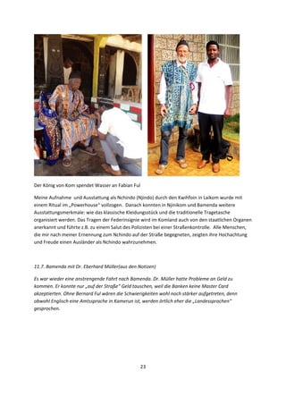 23 
 
       
Der König von Kom spendet Wasser an Fabian Ful  
Meine Aufnahme  und Ausstattung als Nchindo (Njindo) durch den Kwihfoin in Laikom wurde mit 
einem Ritual im „Powerhouse“ vollzogen.  Danach konnten in Njinikom und Bamenda weitere 
Ausstattungsmerkmale: wie das klassische Kleidungsstück und die traditionelle Tragetasche 
organisiert werden. Das Tragen der Federinsignie wird im Komland auch von den staatlichen Organen 
anerkannt und führte z.B. zu einem Salut des Polizisten bei einer Straßenkontrolle.  Alle Menschen, 
die mir nach meiner Ernennung zum Nchindo auf der Straße begegneten, zeigten ihre Hochachtung 
und Freude einen Ausländer als Nchindo wahrzunehmen. 
 
11.7. Bamenda mit Dr. Eberhard Müller(aus den Notizen) 
Es war wieder eine anstrengende Fahrt nach Bamenda. Dr. Müller hatte Probleme an Geld zu 
kommen. Er konnte nur „auf der Straße“ Geld tauschen, weil die Banken keine Master Card 
akzeptierten. Ohne Bernard Ful wären die Schwierigkeiten wohl noch stärker aufgetreten, denn 
obwohl Englisch eine Amtssprache in Kamerun ist, werden örtlich eher die „Landessprachen“ 
gesprochen. 
 
 