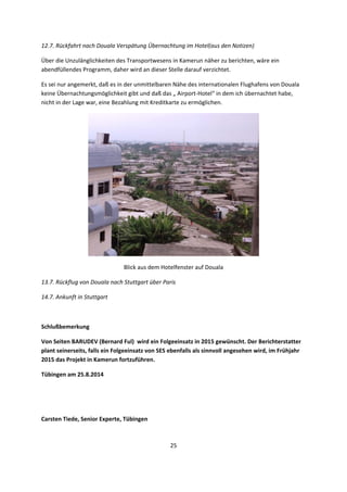 25 
 
12.7. Rückfahrt nach Douala Verspätung Übernachtung im Hotel(aus den Notizen) 
Über die Unzulänglichkeiten des Transportwesens in Kamerun näher zu berichten, wäre ein 
abendfüllendes Programm, daher wird an dieser Stelle darauf verzichtet.  
Es sei nur angemerkt, daß es in der unmittelbaren Nähe des internationalen Flughafens von Douala 
keine Übernachtungsmöglichkeit gibt und daß das „ Airport‐Hotel“ in dem ich übernachtet habe, 
nicht in der Lage war, eine Bezahlung mit Kreditkarte zu ermöglichen. 
 
Blick aus dem Hotelfenster auf Douala 
13.7. Rückflug von Douala nach Stuttgart über Paris 
14.7. Ankunft in Stuttgart 
 
Schlußbemerkung 
Von Seiten BARUDEV (Bernard Ful)  wird ein Folgeeinsatz in 2015 gewünscht. Der Berichterstatter 
plant seinerseits, falls ein Folgeeinsatz von SES ebenfalls als sinnvoll angesehen wird, im Frühjahr 
2015 das Projekt in Kamerun fortzuführen. 
Tübingen am 25.8.2014 
 
 
Carsten Tiede, Senior Experte, Tübingen 
 
 
