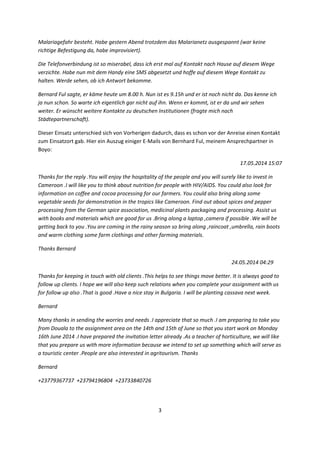 3 
 
Malariagefahr besteht. Habe gestern Abend trotzdem das Malarianetz ausgespannt (war keine 
richtige Befestigung da, habe improvisiert).   
Die Telefonverbindung ist so miserabel, dass ich erst mal auf Kontakt nach Hause auf diesem Wege 
verzichte. Habe nun mit dem Handy eine SMS abgesetzt und hoffe auf diesem Wege Kontakt zu 
halten. Werde sehen, ob ich Antwort bekomme. 
Bernard Ful sagte, er käme heute um 8.00 h. Nun ist es 9.15h und er ist noch nicht da. Das kenne ich 
ja nun schon. So warte ich eigentlich gar nicht auf ihn. Wenn er kommt, ist er da und wir sehen 
weiter. Er wünscht weitere Kontakte zu deutschen Institutionen (fragte mich nach 
Städtepartnerschaft). 
Dieser Einsatz unterschied sich von Vorherigen dadurch, dass es schon vor der Anreise einen Kontakt 
zum Einsatzort gab. Hier ein Auszug einiger E‐Mails von Bernhard Ful, meinem Ansprechpartner in 
Boyo: 
17.05.2014 15:07 
Thanks for the reply .You will enjoy the hospitality of the people and you will surely like to invest in 
Cameroon .I will like you to think about nutrition for people with HIV/AIDS. You could also look for 
information on coffee and cocoa processing for our farmers. You could also bring along some 
vegetable seeds for demonstration in the tropics like Cameroon. Find out about spices and pepper 
processing from the German spice association, medicinal plants packaging and processing. Assist us 
with books and materials which are good for us .Bring along a laptop ,camera if possible .We will be 
getting back to you .You are coming in the rainy season so bring along ,raincoat ,umbrella, rain boots 
and warm clothing some farm clothings and other farming materials. 
Thanks Bernard 
     24.05.2014 04:29    
Thanks for keeping in touch with old clients .This helps to see things move better. It is always good to 
follow up clients. I hope we will also keep such relations when you complete your assignment with us 
for follow up also .That is good .Have a nice stay in Bulgaria. I will be planting cassava next week. 
Bernard 
Many thanks in sending the worries and needs .I appreciate that so much .I am preparing to take you 
from Douala to the assignment area on the 14th and 15th of June so that you start work on Monday 
16th June 2014 .I have prepared the invitation letter already .As a teacher of horticulture, we will like 
that you prepare us with more information because we intend to set up something which will serve as 
a touristic center .People are also interested in agritourism. Thanks  
Bernard 
+23779367737  +23794196804  +23733840726 
 